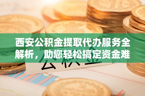 莲湖西安公积金提取代办服务全解析，助您轻松搞定资金难题