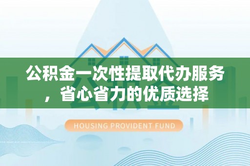 莲湖公积金一次性提取代办服务，省心省力的优质选择