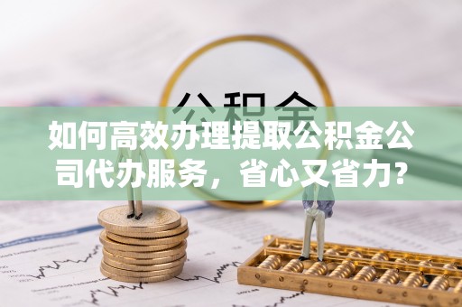 莲湖如何高效办理提取公积金公司代办服务，省心又省力？