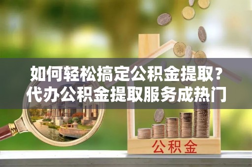 莲湖如何轻松搞定公积金提取？代办公积金提取服务成热门选择