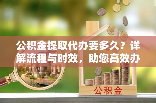 莲湖公积金提取代办要多久？详解流程与时效，助您高效办理
