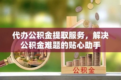 莲湖代办公积金提取服务，解决公积金难题的贴心助手