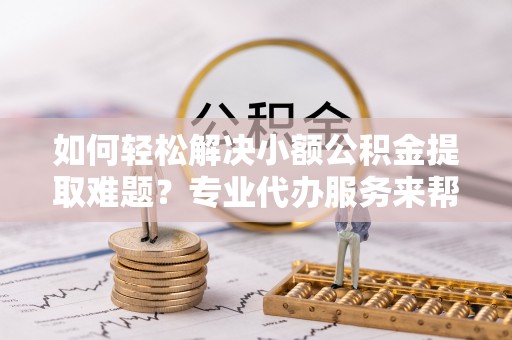 莲湖如何轻松解决小额公积金提取难题？专业代办服务来帮忙