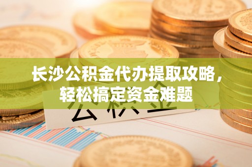 莲湖长沙公积金代办提取攻略，轻松搞定资金难题