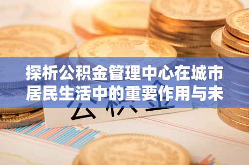 莲湖探析公积金管理中心在城市居民生活中的重要作用与未来发展趋势