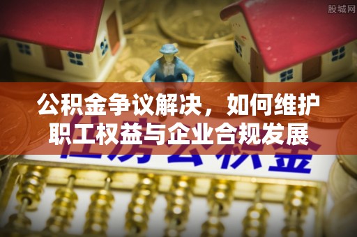 莲湖公积金争议解决，如何维护职工权益与企业合规发展