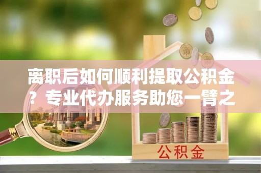 莲湖离职后如何顺利提取公积金？专业代办服务助您一臂之力