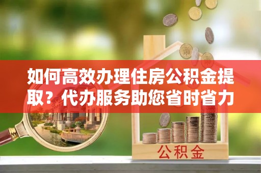 莲湖如何高效办理住房公积金提取？代办服务助您省时省力