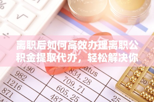 莲湖离职后如何高效办理离职公积金提取代办，轻松解决你的后顾之忧