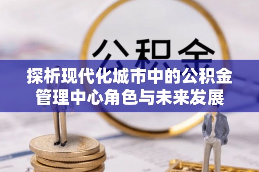莲湖探析现代化城市中的公积金管理中心角色与未来发展