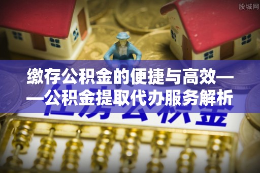 莲湖缴存公积金的便捷与高效——公积金提取代办服务解析