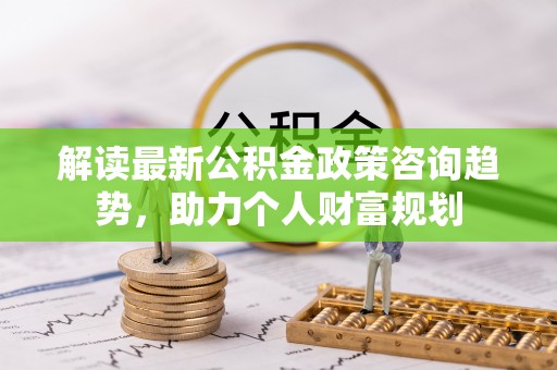 莲湖解读最新公积金政策咨询趋势，助力个人财富规划