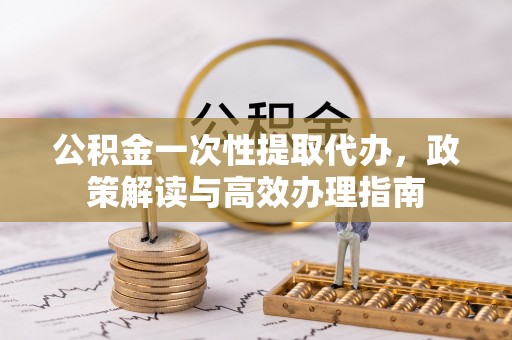 莲湖公积金一次性提取代办，政策解读与高效办理指南