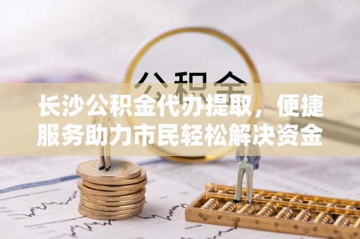 莲湖长沙公积金代办提取，便捷服务助力市民轻松解决资金需求